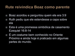  Boaz acordou e perguntou quem ela era 3:9
 Ruth pediu que ele estendesse a capa sobre
ela
 Esta é uma promessa simbólica de casamento
Ezequiel 16:8-14
 É um costume bem conhecido no Oriente
Próximo e ainda hoje é praticado em algumas
partes do mundo.
 