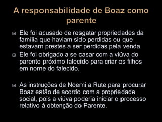  Ele foi acusado de resgatar propriedades da
família que haviam sido perdidas ou que
estavam prestes a ser perdidas pela venda
 Ele foi obrigado a se casar com a viúva do
parente próximo falecido para criar os filhos
em nome do falecido.
 As instruções de Noemi a Rute para procurar
Boaz estão de acordo com a propriedade
social, pois a viúva poderia iniciar o processo
relativo à obtenção do Parente.
 