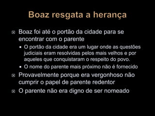  Boaz foi até o portão da cidade para se
encontrar com o parente
 O portão da cidade era um lugar onde as questões
judiciais eram resolvidas pelos mais velhos e por
aqueles que conquistaram o respeito do povo.
 O nome do parente mais próximo não é fornecido
 Provavelmente porque era vergonhoso não
cumprir o papel de parente redentor
 O parente não era digno de ser nomeado
 