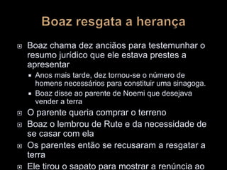  Boaz chama dez anciãos para testemunhar o
resumo jurídico que ele estava prestes a
apresentar
 Anos mais tarde, dez tornou-se o número de
homens necessários para constituir uma sinagoga.
 Boaz disse ao parente de Noemi que desejava
vender a terra
 O parente queria comprar o terreno
 Boaz o lembrou de Rute e da necessidade de
se casar com ela
 Os parentes então se recusaram a resgatar a
terra
 Ele tirou o sapato para mostrar a renúncia ao
 