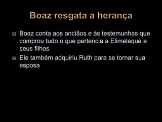  Boaz conta aos anciãos e às testemunhas que
comprou tudo o que pertencia a Elimeleque e
seus filhos
 Ele também adquiriu Ruth para se tornar sua
esposa
 