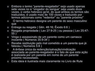  Embora o termo “parente-resgatador” seja usado apenas
sete vezes no e “vingador do sangue” seja usado doze
vezes, o verbo hebraico go'el, do qual ambos os termos são
traduzidos, é usado mais de 100 vezes e traduzido por
termos adicionais como "redentor" ou "parente próximo"
 O termo hebraico designa um parente do sexo masculino
que
 Entrega ou resgata ( Gên. 48:16; Êxodo 6:6 )
 Resgata propriedade ( Lev 27:9-25 ) ou pessoa ( Lev 25:47-
55 )
 Vinga o assassinato de um parente como um carrasco
inocente ( Números 35:9-34 )
 Recebe restituição pelo mal cometido a um parente que já
faleceu ( Números 5:8 )
 A ênfase única da redenção/salvação/vindicação
associada ao parente-resgatador é o fato de que esta ação
é realizada por um parente em nome de um parente
próximo necessitado.
 Esta ideia é ilustrada mais claramente no Livro de Rute
 