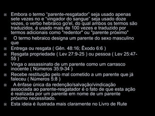  Embora o termo “parente-resgatador” seja usado apenas
sete vezes no e “vingador do sangue” seja usado doze
vezes, o verbo hebraico go'el, do qual ambos os termos são
traduzidos, é usado mais de 100 vezes e traduzido por
termos adicionais como "redentor" ou "parente próximo"
 O termo hebraico designa um parente do sexo masculino
que
 Entrega ou resgata ( Gên. 48:16; Êxodo 6:6 )
 Resgata propriedade ( Lev 27:9-25 ) ou pessoa ( Lev 25:47-
55 )
 Vinga o assassinato de um parente como um carrasco
inocente ( Números 35:9-34 )
 Recebe restituição pelo mal cometido a um parente que já
faleceu ( Números 5:8 )
 A ênfase única da redenção/salvação/vindicação
associada ao parente-resgatador é o fato de que esta ação
é realizada por um parente em nome de um parente
próximo necessitado.
 Esta ideia é ilustrada mais claramente no Livro de Rute
 