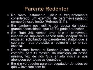  No Novo Testamento, Cristo é frequentemente
considerado um exemplo de parente-resgatador
porque é nosso irmão (Hebreus 2:11).
 Ele também nos redime por causa da nossa
grande necessidade, que só Ele pode preencher
 Em Rute 3:9, vemos uma bela e comovente
imagem da suplicante necessitada, incapaz de se
resgatar, solicitando ao parente-resgatador que a
cubra com sua proteção, a redima e a torne sua
esposa.
 Da mesma forma, o Senhor Jesus Cristo nos
comprou para Si mesmo, da maldição, da nossa
miséria, fez de nós Sua amada noiva e nos
abençoou por todas as gerações.
 Ele é o verdadeiro parente-resgatador de todos os
que O invocam com fé
 