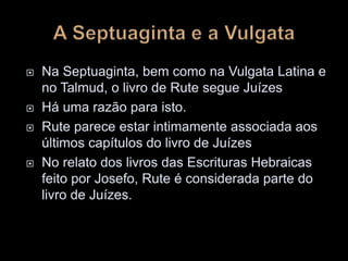  Na Septuaginta, bem como na Vulgata Latina e
no Talmud, o livro de Rute segue Juízes
 Há uma razão para isto.
 Rute parece estar intimamente associada aos
últimos capítulos do livro de Juízes
 No relato dos livros das Escrituras Hebraicas
feito por Josefo, Rute é considerada parte do
livro de Juízes.
 