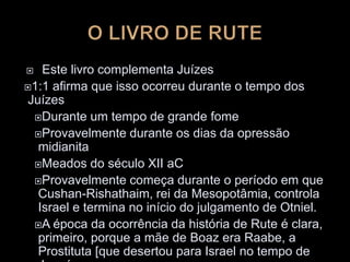  Este livro complementa Juízes
1:1 afirma que isso ocorreu durante o tempo dos
Juízes
Durante um tempo de grande fome
Provavelmente durante os dias da opressão
midianita
Meados do século XII aC
Provavelmente começa durante o período em que
Cushan-Rishathaim, rei da Mesopotâmia, controla
Israel e termina no início do julgamento de Otniel.
A época da ocorrência da história de Rute é clara,
primeiro, porque a mãe de Boaz era Raabe, a
Prostituta [que desertou para Israel no tempo de
 