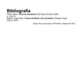 Bibliografia
PENA, Felipe. Teoria do Jornalismo. São Paulo: Contexto, 2005.
p. 133-135
SOUZA, Jorge Pedro. Teorias da Notícia e do Jornalismo. Chapecó: Argos,
2002. p. 39-45
Aluna: Ana Luisa Vieira, 7º Período – Estudo em TCC
 