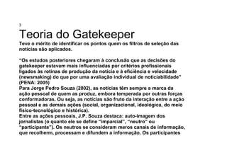 3
Teoria do Gatekeeper
Teve o mérito de identificar os pontos quem os filtros de seleção das
notícias são aplicados.
“Os estudos posteriores chegaram à conclusão que as decisões do
gatekeeper estavam mais influenciadas por critérios profissionais
ligados às rotinas de produção da notícia e à eficiência e velocidade
(newsmaking) do que por uma avaliação individual de noticiabilidade”
(PENA: 2005)
Para Jorge Pedro Souza (2002), as notícias têm sempre a marca da
ação pessoal de quem as produz, embora temperada por outras forças
conformadoras. Ou seja, as notícias são fruto da interação entre a ação
pessoal e as demais ações (social, organizacional, ideológica, do meio
físico-tecnológico e histórica).
Entre as ações pessoais, J.P. Souza destaca: auto-imagem dos
jornalistas (o quanto ele se define “imparcial”, “neutro” ou
“participante”). Os neutros se consideram meros canais de informação,
que recolherm, processam e difundem a informação. Os participantes
 