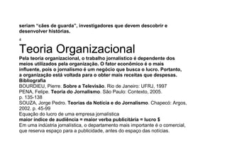 seriam “cães de guarda”, investigadores que devem descobrir e
desenvolver histórias.
4
Teoria Organizacional
Pela teoria organizacional, o trabalho jornalístico é dependente dos
meios utilizados pela organização. O fator econômico é o mais
influente, pois o jornalismo é um negócio que busca o lucro. Portanto,
a organização está voltada para o obter mais receitas que despesas.
Bibliografia
BOURDIEU, Pierre. Sobre a Televisão. Rio de Janeiro: UFRJ, 1997
PENA, Felipe. Teoria do Jornalismo. São Paulo: Contexto, 2005.
p. 135-138
SOUZA, Jorge Pedro. Teorias da Notícia e do Jornalismo. Chapecó: Argos,
2002. p. 45-99
Equação do lucro de uma empresa jornalística
maior índice de audiência = maior verba publicitária = lucro $
Em uma indústria jornalística, o departamento mais importante é o comercial,
que reserva espaço para a publicidade, antes do espaço das notícias.
 