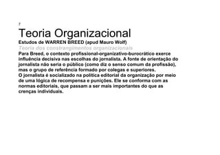 7
Teoria Organizacional
Estudos de WARREN BREED (apud Mauro Wolf)
Teoria dos constrangimentos organizacionais
Para Breed, o contexto profissional-organizativo-burocrático exerce
influência decisiva nas escolhas do jornalista. A fonte de orientação do
jornalista não seria o público (como diz o senso comum da profissão),
mas o grupo de referência formado por colegas e superiores.
O jornalista é socializado na política editorial da organização por meio
de uma lógica de recompensa e punições. Ele se conforma com as
normas editoriais, que passam a ser mais importantes do que as
crenças individuais.
 
