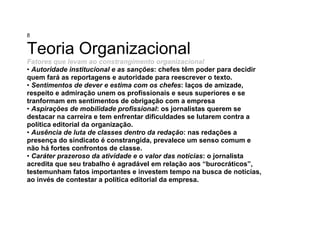 8
Teoria Organizacional
Fatores que levam ao constrangimento organizacional
• Autoridade institucional e as sanções: chefes têm poder para decidir
quem fará as reportagens e autoridade para reescrever o texto.
• Sentimentos de dever e estima com os chefes: laços de amizade,
respeito e admiração unem os profissionais e seus superiores e se
tranformam em sentimentos de obrigação com a empresa
• Aspirações de mobilidade profissional: os jornalistas querem se
destacar na carreira e tem enfrentar dificuldades se lutarem contra a
política editorial da organização.
• Ausência de luta de classes dentro da redação: nas redações a
presença do sindicato é constrangida, prevalece um senso comum e
não há fortes confrontos de classe.
• Caráter prazeroso da atividade e o valor das notícias: o jornalista
acredita que seu trabalho é agradável em relação aos “burocráticos”,
testemunham fatos importantes e investem tempo na busca de notícias,
ao invés de contestar a política editorial da empresa.
 