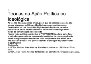 10
Teorias da Ação Política ou
Ideológica
As teorias da ação política pressupõem que as notícias são como são
porque interesses políticos e ideológicos assim as determinam.
Esta teoria trata das forças ideológicas que influenciam os meios
jornalísticos e não, necessariamente, da influência ideológica dos
meios de comunicação na sociedade
“Numa visão político-econômica, a PROPRIEDADE poderia ser o fator
principal na promoção de um controle ideológico da classe dominante
sobre as organizações mediáticas. Se a propriedade dos media está
nas mãos do Estado, eles poderão refletir a ideologia do poder estatal”
(SOUZA: 2002)
Bibliografia
KUNCZIK, Michael. Conceitos de Jornalismo: norte e sul. São Paulo: Edusp,
2002.
SOUZA, Jorge Pedro. Teorias da Notícia e do Jornalismo. Chapecó: Argos,2002.
 