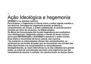 11
Ação Ideológica e hegemonia
GRAMSCI e os estudos culturais
Para Gramsci, a hegemonia é a forma como a ordem vigente mantém o
seu domínio. Consegue-se hegemonia quando se fabrica o
consentimento, em massa, à ordem estabelecida. O controle social é
mantido por meio do consenso, no debate público.
Os Meios de Comunicação têm função hegemônica por produzirem
uma ideologia que, integrando valores e normas do senso comum,
serve para REPRODUZIR e LEGITIMAR a estrutura e ordem sociais.
Essa ordem é transmitida de forma natural, não coerciva.
“Ao aceitarem as interpretações oficiais dos acontecimentos, ao
centrarem-se nas fontes de poder que se concentram nos círculos das
elites dominantes e ao marginalizarem ou secundarizarem,
deslegitimizando, as vozes alternativas ou as dos cidadãos sem grande
poder, os meios de comunicação serviriam uma hegemonia que não
necessitaria de recorrer à coerção. As notícias teriam as marcas dessa
 