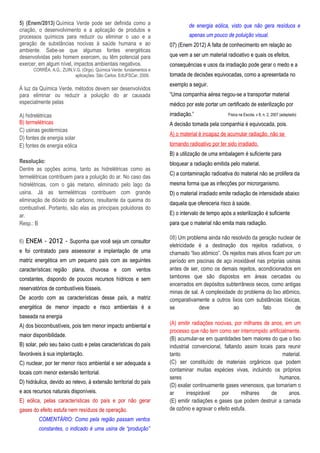 5) (Enem/2013) Química Verde pode ser definida como a
criação, o desenvolvimento e a aplicação de produtos e
processos químicos para reduzir ou eliminar o uso e a
geração de substâncias nocivas à saúde humana e ao
ambiente. Sabe-se que algumas fontes energéticas
desenvolvidas pelo homem exercem, ou têm potencial para
exercer, em algum nível, impactos ambientais negativos.
CORRÊA, A.G.; ZUIN,V.G. (Orgs). Química Verde: fundamentos e
aplicações. São Carlos: EdUFSCar, 2009.
À luz da Química Verde, métodos devem ser desenvolvidos
para eliminar ou reduzir a poluição do ar causada
especialmente pelas
A) hidrelétricas
B) termelétricas
C) usinas geotérmicas
D) fontes de energia solar
E) fontes de energia eólica
Resolução:
Dentre as opções acima, tanto as hidrelétricas como as
termelétricas contribuem para a poluição do ar. No caso das
hidrelétricas, com o gás metano, eliminado pelo lago da
usina. Já as termelétricas contribuem com grande
eliminação de dióxido de carbono, resultante da queima do
combustível. Portanto, são elas as principais poluidoras do
ar.
Resp.: B
6) ENEM - 2012 - Suponha que você seja um consultor
e foi contratado para assessorar a implantação de uma
matriz energética em um pequeno país com as seguintes
características: região plana, chuvosa e com ventos
constantes, dispondo de poucos recursos hídricos e sem
reservatórios de combustíveis fósseis.
De acordo com as características desse país, a matriz
energética de menor impacto e risco ambientais é a
baseada na energia
A) dos biocombustíveis, pois tem menor impacto ambiental e
maior disponibilidade.
B) solar, pelo seu baixo custo e pelas características do país
favoráveis à sua implantação.
C) nuclear, por ter menor risco ambiental e ser adequada a
locais com menor extensão territorial.
D) hidráulica, devido ao relevo, à extensão territorial do país
e aos recursos naturais disponíveis.
E) eólica, pelas características do país e por não gerar
gases do efeito estufa nem resíduos de operação.
COMENTÁRIO: Como pela região passam ventos
constantes, o indicado é uma usina de “produção”
de energia eólica, visto que não gera resíduos e
apenas um pouco de poluição visual.
07) (Enem 2012) A falta de conhecimento em relação ao
que vem a ser um material radioativo e quais os efeitos,
consequências e usos da irradiação pode gerar o medo e a
tomada de decisões equivocadas, como a apresentada no
exemplo a seguir.
“Uma companhia aérea negou-se a transportar material
médico por este portar um certificado de esterilização por
irradiação.” Física na Escola, v 8, n. 2, 2007 (adaptado)
A decisão tomada pela companhia é equivocada, pois.
A) o material é incapaz de acumular radiação, não se
tornando radioativo por ter sido irradiado.
B) a utilização de uma embalagem é suficiente para
bloquear a radiação emitida pelo material.
C) a contaminação radioativa do material não se prolifera da
mesma forma que as infecções por microrganismo.
D) o material irradiado emite radiação de intensidade abaixo
daquela que ofereceria risco à saúde.
E) o intervalo de tempo após a esterilização é suficiente
para que o material não emita mais radiação.
08) Um problema ainda não resolvido da geração nuclear de
eletricidade é a destinação dos rejeitos radiativos, o
chamado “lixo atômico”. Os rejeitos mais ativos ficam por um
período em piscinas de aço inoxidável nas próprias usinas
antes de ser, como os demais rejeitos, acondicionados em
tambores que são dispostos em áreas cercadas ou
encerrados em depósitos subterrâneos secos, como antigas
minas de sal. A complexidade do problema do lixo atômico,
comparativamente a outros lixos com substâncias tóxicas,
se deve ao fato de
(A) emitir radiações nocivas, por milhares de anos, em um
processo que não tem como ser interrompido artificialmente.
(B) acumular-se em quantidades bem maiores do que o lixo
industrial convencional, faltando assim locais para reunir
tanto material.
(C) ser constituído de materiais orgânicos que podem
contaminar muitas espécies vivas, incluindo os próprios
seres humanos.
(D) exalar continuamente gases venenosos, que tornariam o
ar irrespirável por milhares de anos.
(E) emitir radiações e gases que podem destruir a camada
de ozônio e agravar o efeito estufa.
 