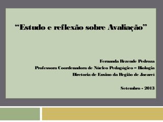“Estudo e reflexão sobre Avaliação” 
Fernanda Rezende Pedroza 
Professora Coordenadora de Núcleo Pedagógico – Biologia 
Diretoria de Ensino da Região de Jacareí 
Setembro - 2013 
 