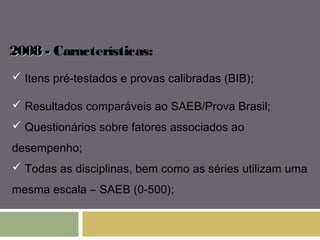22000088 -- Características: 
 Itens pré-testados e provas calibradas (BIB); 
 Resultados comparáveis ao SAEB/Prova Brasil; 
 Questionários sobre fatores associados ao 
desempenho; 
 Todas as disciplinas, bem como as séries utilizam uma 
mesma escala – SAEB (0-500); 
 