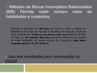  Métodos de Blocos Incompletos Balanceados 
(BIB) Permite medir número maior de 
habilidades e conteúdos. 
Permite a aplicação de 104 itens de forma a cobrir a Matriz de 
Referência em cada Ano escolar e disciplina. Em seguida, divide-se 
esse conjunto em 13 blocos com 8 itens cada, agrupando-os de três 
em três, em 26 cadernos diferentes de prova. Dessa forma, apesar 
de estar avaliando um amplo escopo de conteúdos, cada aluno 
responde apenas a 3 x 8 = 24 itens. 
 Uso dos resultados para composição do 
IDESP 
 