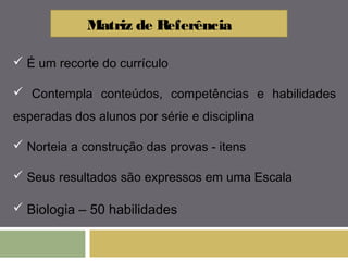 Matriz de Referência 
 É um recorte do currículo 
 Contempla conteúdos, competências e habilidades 
esperadas dos alunos por série e disciplina 
 Norteia a construção das provas - itens 
 Seus resultados são expressos em uma Escala 
 Biologia – 50 habilidades 
 