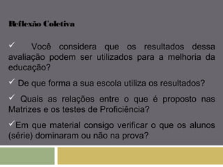 Reflexão Coletiva 
 Você considera que os resultados dessa 
avaliação podem ser utilizados para a melhoria da 
educação? 
 De que forma a sua escola utiliza os resultados? 
 Quais as relações entre o que é proposto nas 
Matrizes e os testes de Proficiência? 
Em que material consigo verificar o que os alunos 
(série) dominaram ou não na prova? 
 