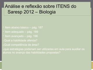 Análise e reflexão sobre ITENS do 
Saresp 2012 – Biologia 
 Item abaixo básico – pág. 187 
 Item adequado – pág. 189 
 Item avançado – pág. 196 
1.Qual a habilidade aferida? 
2.Qual competência de área? 
3.que estratégias poderiam ser utilizadas em aula para auxiliar os 
alunos no avanço das habilidades propostas? 
 