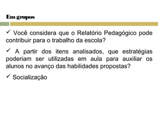 Em grupos 
 Você considera que o Relatório Pedagógico pode 
contribuir para o trabalho da escola? 
 A partir dos itens analisados, que estratégias 
poderiam ser utilizadas em aula para auxiliar os 
alunos no avanço das habilidades propostas? 
 Socialização 
 