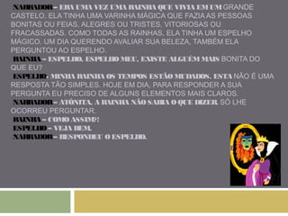 NARRADOR – ERA UMA VEZ UMA RAINHA QUE VIVIA EM UM GRANDE 
CASTELO. ELA TINHA UMA VARINHA MÁGICA QUE FAZIA AS PESSOAS 
BONITAS OU FEIAS, ALEGRES OU TRISTES, VITORIOSAS OU 
FRACASSADAS. COMO TODAS AS RAINHAS, ELA TINHA UM ESPELHO 
MÁGICO. UM DIA QUERENDO AVALIAR SUA BELEZA, TAMBÉM ELA 
PERGUNTOU AO ESPELHO. 
RAINHA – ESPELHO, ESPELHO MEU, EXISTE ALGUÉM MAIS BONITA DO 
QUE EU? 
ESPELHO- MINHA RAINHA OS TEMPOS ESTÃO MUDADOS. ESTA NÃO É UMA 
RESPOSTA TÃO SIMPLES. HOJE EM DIA, PARA RESPONDER A SUA 
PERGUNTA EU PRECISO DE ALGUNS ELEMENTOS MAIS CLAROS. 
NARRADOR – ATÔNITA, A RAINHA NÃO SABIA O QUE DIZER. SÓ LHE 
OCORREU PERGUNTAR. 
RAINHA – COMO ASSIM?! 
ESPELHO – VEJA BEM. 
NARRADOR – RESPONDEU O ESPELHO. 
 