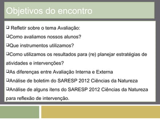 Objetivos do encontro 
 Refletir sobre o tema Avaliação: 
Como avaliamos nossos alunos? 
Que instrumentos utilizamos? 
Como utilizamos os resultados para (re) planejar estratégias de 
atividades e intervenções? 
As diferenças entre Avaliação Interna e Externa 
Análise de boletim do SARESP 2012 Ciências da Natureza 
Análise de alguns itens do SARESP 2012 Ciências da Natureza 
para reflexão de intervenção. 
 