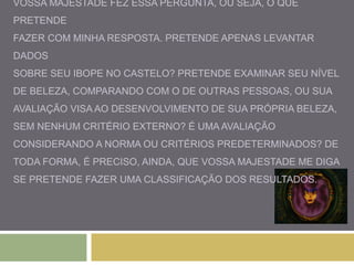 VOSSA MAJESTADE FEZ ESSA PERGUNTA, OU SEJA, O QUE 
PRETENDE 
FAZER COM MINHA RESPOSTA. PRETENDE APENAS LEVANTAR 
DADOS 
SOBRE SEU IBOPE NO CASTELO? PRETENDE EXAMINAR SEU NÍVEL 
DE BELEZA, COMPARANDO COM O DE OUTRAS PESSOAS, OU SUA 
AVALIAÇÃO VISA AO DESENVOLVIMENTO DE SUA PRÓPRIA BELEZA, 
SEM NENHUM CRITÉRIO EXTERNO? É UMA AVALIAÇÃO 
CONSIDERANDO A NORMA OU CRITÉRIOS PREDETERMINADOS? DE 
TODA FORMA, É PRECISO, AINDA, QUE VOSSA MAJESTADE ME DIGA 
SE PRETENDE FAZER UMA CLASSIFICAÇÃO DOS RESULTADOS. 
 