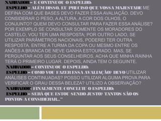 NARRADOR – E CONTINUOU O ESPELHO: 
ESPELHO – ALÉM DISSO, EU PRECISO QUE VOSSA MAJESTADE ME 
DEFINA COM QUE BASES DEVO FAZER ESSA AVALIAÇÃO. DEVO 
CONSIDERAR O PESO, A ALTURA, A COR DOS OLHOS, O 
CONJUNTO? QUEM DEVO CONSULTAR PARA FAZER ESSA ANÁLISE? 
POR EXEMPLO SE CONSULTAR SOMENTE OS MORADORES DO 
CASTELO, VOU TER UMA RESPOSTA; POR OUTRO LADO, SE 
UTILIZAR PARÂMETROS NACIONAIS, PODEREI TER OUTRA 
RESPOSTA. ENTRE A TURMA DA COPA OU MESMO ENTRE OS 
ANÕES A BRANCA DE NEVE GANHA ESTOURADO. MAS, SE 
PERGUNTAR AOS SEUS CONSELHEIROS, ACHA QUE MINHA RAINHA 
TERÁ O PRIMEIRO LUGAR. DEPOIS, AINDA TEM O SEGUINTE. 
NARRADOR – CONTINUOU O ESPELHO: 
ESPELHO – COMO VOU FAZER ESSA AVALIAÇÃO? DEVO UTILIZAR 
ANÁLISES CONTINUADAS? POSSO UTILIZAR ALGUMA PROVA PARA 
VERIFICAR O GRAU DESSA BELEZA? UTILIZO A OBSERVAÇÃO? 
NARRADOR- FINALMENTE CONCLUIU O ESPELHO: 
ESPELHO – SERÁ QUE ESTOU SENDO JUSTO? TANTOS SÃO OS 
PONTOS A CONSIDERAR...” 
 