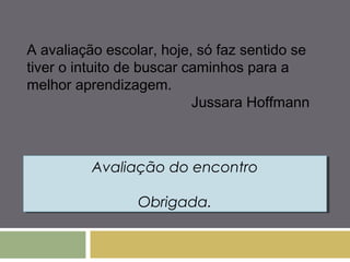 A avaliação escolar, hoje, só faz sentido se 
tiver o intuito de buscar caminhos para a 
melhor aprendizagem. 
Jussara Hoffmann 
Avaliação do encontro 
Avaliação do encontro 
Obrigada. 
Obrigada. 
