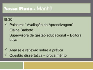 Nossa Pauta - Manhã 
9h30 
 Palestra: “ Avaliação da Aprendizagem” 
Elaine Barbeto 
Supervisora de gestão educacional – Editora 
Leya 
 Análise e reflexão sobre a prática 
 Questão dissertativa – prova mérito 
 