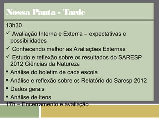 Nossa Pauta - Tarde 
13h30 
 Avaliação Interna e Externa – expectativas e 
possibilidades 
 Conhecendo melhor as Avaliações Externas 
 Estudo e reflexão sobre os resultados do SARESP 
2012 Ciências da Natureza 
 Análise do boletim de cada escola 
 Análise e reflexão sobre os Relatório do Saresp 2012 
 Dados gerais 
 Análise de itens 
17h – Encerramento e avaliação 
 