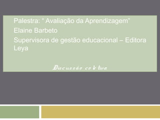 Palestra: “ Avaliação da Aprendizagem” 
Elaine Barbeto 
Supervisora de gestão educacional – Editora 
Leya 
Dis c us s ã o c o le tiva 
 