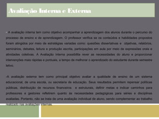 Avaliação Interna e Externa 
- A avaliação interna tem como objetivo acompanhar a aprendizagem dos alunos durante o percurso do 
processo de ensino e de aprendizagem. O professor verifica se os conteúdos e habilidades propostos 
foram atingidos por meio de estratégias variadas como: questões dissertativas e objetivas, relatórios, 
seminários, debates, leitura e produção escrita, participações em aula por meio de expressões orais e 
atividades coletivas. A Avaliação interna possibilita rever as necessidades do aluno e proporcionar 
intervenções mais rápidas e pontuais, a tempo de melhorar o aprendizado do estudante durante semestre 
letivo. 
-A avaliação externa tem como principal objetivo avaliar a qualidade de ensino de um sistema 
educacional, de uma escola, ou secretaria de educação. Seus resultados permitem repensar políticas 
públicas, distribuição de recursos financeiros e estruturais, definir metas e indicar caminhos para 
professores e gestores refletirem quanto às necessidades pedagógicas para séries e disciplinas 
avaliadas. Portanto, não se trata de uma avaliação individual de aluno, sendo complementar ao trabalho 
realizado nas avaliações internas. 
 