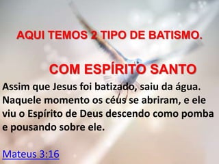 AQUI TEMOS 2 TIPO DE BATISMO.
COM ESPÍRITO SANTO
Assim que Jesus foi batizado, saiu da água.
Naquele momento os céus se abriram, e ele
viu o Espírito de Deus descendo como pomba
e pousando sobre ele.
Mateus 3:16
 
