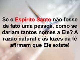 Se o Espírito Santo não fosse
de fato uma pessoa, como se
dariam tantos nomes a Ele? A
razão natural e as luzes da fé
afirmam que Ele existe!
 