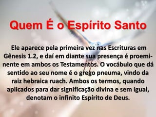 Quem É o Espírito Santo
Ele aparece pela primeira vez nas Escrituras em
Gênesis 1.2, e daí em diante sua presença é proemi-
nente em ambos os Testamentos. O vocábulo que dá
sentido ao seu nome é o grego pneuma, vindo da
raiz hebraica ruach. Ambos os termos, quando
aplicados para dar significação divina e sem igual,
denotam o infinito Espírito de Deus.
 