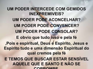 UM PODER INTERCEDE COM GEMIDOS
INEXPREMIVEIS?
UM PODER PODE ACONCELHAR?
UM PODER PODE CONVENCER?
UM PODER PODE CONSOLAR?
E obvio que tudo isso e pela fé
,Pois e espiritual, Deus e Espirito, Jesus e
Espirito tudo e uma dimensão Espiritual do
qual cremos pela fé
E TEMOS QUE BUSCAR ESTAR SENSÍVEL
AQUELE QUE E SANTO E NÃO SE
 