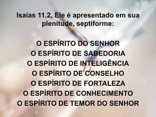 Isaías 11.2, Ele é apresentado em sua
plenitude, septiforme:
O ESPÍRITO DO SENHOR
O ESPÍRITO DE SABEDORIA
O ESPÍRITO DE INTELIGÊNCIA
O ESPÍRITO DE CONSELHO
O ESPÍRITO DE FORTALEZA
O ESPÍRITO DE CONHECIMENTO
O ESPÍRITO DE TEMOR DO SENHOR
 