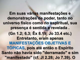 Em suas várias manifestações e
demonstrações de poder, tanto no
universo físico como no espiritual, sua
presença é sentida e revelada .
(Gn 1.2; 6.3; Êx 8.19; Jo 33.4 etc.)
Entretanto, eram apenas
MANIFESTAÇÕES OBJETIVAS E
TÓPICAS, pois até então o Espírito
Santo não havia sido "derramado" e sim
"manifestado" (cf. Jl 2.28; Jo 7.39). O
 