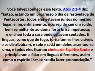 Você talvez conheça esse texto. Atos 2:1-4 diz:
“Então, estando em progresso o dia da festividade de
Pentecostes, todos eles estavam juntos no mesmo
lugar, e, repentinamente, ocorreu do céu um ruído,
bem semelhante ao duma forte brisa impetuosa,
e encheu toda a casa onde estavam sentados. E
línguas, como que de fogo, tornaram-se lhes visíveis
e se distribuíram, e sobre cada um deles assentou-se
uma, e todos eles ficaram cheios de Espírito Santo e
principiaram a falar em línguas diferentes, assim
como o espírito lhes concedia fazer pronunciação.”
 