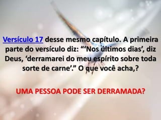 Versículo 17 desse mesmo capítulo. A primeira
parte do versículo diz: “‘Nos últimos dias’, diz
Deus, ‘derramarei do meu espírito sobre toda
sorte de carne’.” O que você acha,?
UMA PESSOA PODE SER DERRAMADA?
 