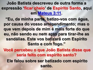 João Batista descreveu de outra forma a
expressão ‘ficar cheio’ de Espírito Santo, aqui
em Mateus 3:11.
“Eu, da minha parte, batizo-vos com água,
por causa do vosso arrependimento; mas o
que vem depois de mim é mais forte do que
eu, não sendo eu nem apto para tirar-lhe as
sandálias. Este vos batizará com Espírito
Santo e com fogo.”
Você percebeu o que João Batista disse que
seria feito com espírito santo?
Ele falou sobre ser batizado com espírito
santo.
 