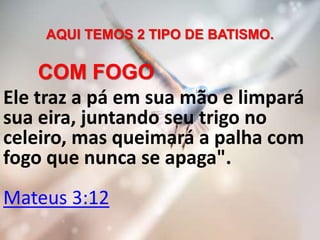 AQUI TEMOS 2 TIPO DE BATISMO.
COM FOGO
Ele traz a pá em sua mão e limpará
sua eira, juntando seu trigo no
celeiro, mas queimará a palha com
fogo que nunca se apaga".
Mateus 3:12
 