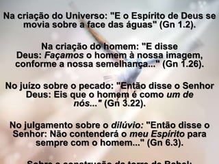 Na criação do Universo: "E o Espírito de Deus se
movia sobre a face das águas" (Gn 1.2).
Na criação do homem: "E disse
Deus: Façamos o homem à nossa imagem,
conforme a nossa semelhança..." (Gn 1.26).
No juízo sobre o pecado: "Então disse o Senhor
Deus: Eis que o homem é como um de
nós..." (Gn 3.22).
No julgamento sobre o dilúvio: "Então disse o
Senhor: Não contenderá o meu Espírito para
sempre com o homem..." (Gn 6.3).
 