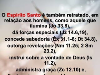 O Espírito Santo é também retratado, em
relação aos homens, como aquele que
ilumina (Jo 33.8),
dá forças especiais (Jz 14.6,19),
concede sabedoria (Êx 31.1-6; Dt 34.8),
outorga revelações (Nm 11.25; 2 Sm
23.2),
instrui sobre a vontade de Deus (Is
11.2),
administra graça (Zc 12.10) e,
 