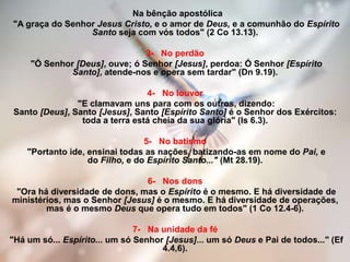 Na bênção apostólica
"A graça do Senhor Jesus Cristo, e o amor de Deus, e a comunhão do Espírito
Santo seja com vós todos" (2 Co 13.13).
3- No perdão
"Ó Senhor [Deus], ouve; ó Senhor [Jesus], perdoa: Ó Senhor [Espírito
Santo], atende-nos e opera sem tardar" (Dn 9.19).
4- No louvor
"E clamavam uns para com os outros, dizendo:
Santo [Deus], Santo [Jesus], Santo [Espírito Santo] é o Senhor dos Exércitos:
toda a terra está cheia da sua glória" (Is 6.3).
5- No batismo
"Portanto ide, ensinai todas as nações, batizando-as em nome do Pai, e
do Filho, e do Espírito Santo..." (Mt 28.19).
6- Nos dons
"Ora há diversidade de dons, mas o Espírito é o mesmo. E há diversidade de
ministérios, mas o Senhor [Jesus] é o mesmo. E há diversidade de operações,
mas é o mesmo Deus que opera tudo em todos" (1 Co 12.4-6).
7- Na unidade da fé
"Há um só... Espírito... um só Senhor [Jesus]... um só Deus e Pai de todos..." (Ef
4.4,6).
 