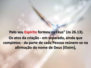 "Pelo seu Espírito formou os céus" (Jo 26.13).
Os atos da criação - em separado, ainda que
completos - da parte de cada Pessoa reúnem-se na
afirmação do nome de Deus [Eloim],
 