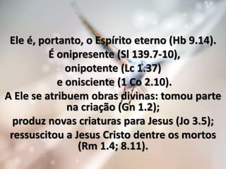 Ele é, portanto, o Espírito eterno (Hb 9.14).
É onipresente (Sl 139.7-10),
onipotente (Lc 1.37)
e onisciente (1 Co 2.10).
A Ele se atribuem obras divinas: tomou parte
na criação (Gn 1.2);
produz novas criaturas para Jesus (Jo 3.5);
ressuscitou a Jesus Cristo dentre os mortos
(Rm 1.4; 8.11).
 