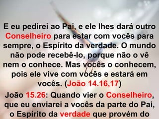 E eu pedirei ao Pai, e ele lhes dará outro
Conselheiro para estar com vocês para
sempre, o Espírito da verdade. O mundo
não pode recebê-lo, porque não o vê
nem o conhece. Mas vocês o conhecem,
pois ele vive com vocês e estará em
vocês. (João 14.16,17)
João 15.26: Quando vier o Conselheiro,
que eu enviarei a vocês da parte do Pai,
o Espírito da verdade que provém do
 